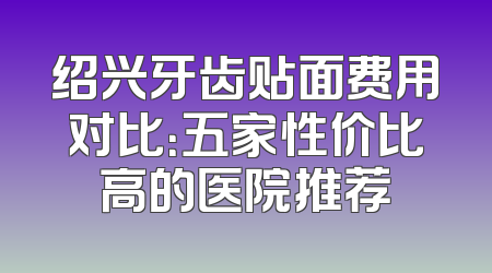 绍兴牙齿贴面费用对比：五家性价比高的医院推荐