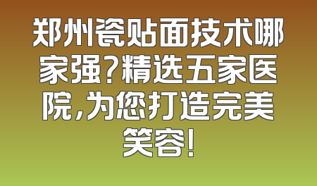 郑州瓷贴面技术哪家强？精选五家医院，为您打造完美笑容！