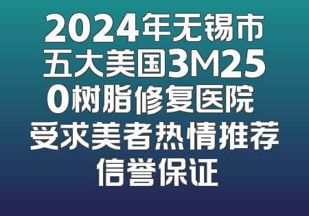 2024年无锡市五大美国3M250树脂修复医院 受求美者热情推荐 信誉保证