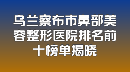 乌兰察布市鼻部美容整形医院排名前十榜单揭晓