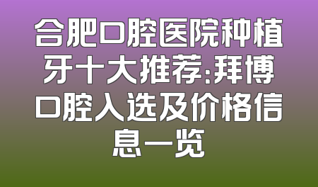 合肥口腔医院种植牙十大推荐：拜博口腔入选及价格信息一览