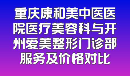 重庆康和美中医医院医疗美容科与开州爱美整形门诊部服务及价格对比
