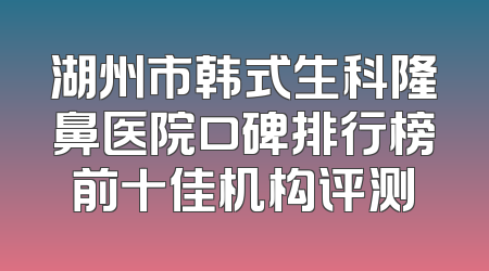 湖州市韩式生科隆鼻医院口碑排行榜前十佳机构评测