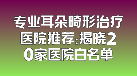 专业耳朵畸形治疗医院推荐：揭晓20家医院白名单