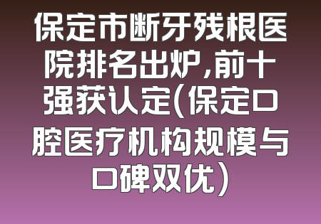 保定市断牙残根医院排名出炉，前十强获认定（保定口腔医疗机构规模与口碑双优）