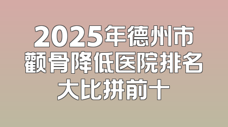 2025年德州市颧骨降低医院排名大比拼前十