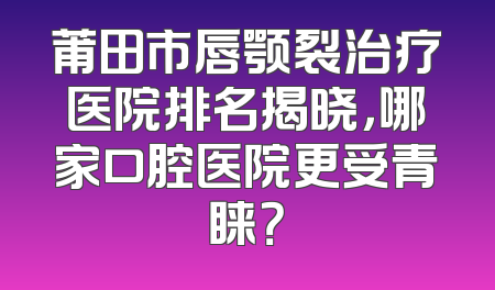 莆田市唇颚裂治疗医院排名揭晓，哪家口腔医院更受青睐？