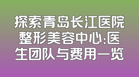 探索青岛长江医院整形美容中心：医生团队与费用一览