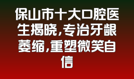 保山市十大口腔医生揭晓，专治牙龈萎缩，重塑微笑自信