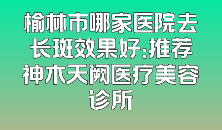 榆林市哪家医院去长斑效果好：推荐神木天阙医疗美容诊所