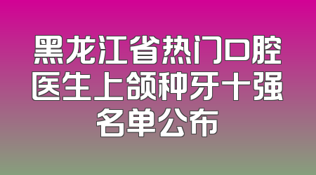 黑龙江省热门口腔医生上颌种牙十强名单公布