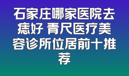 石家庄哪家医院去痣好 青尺医疗美容诊所位居前十推荐