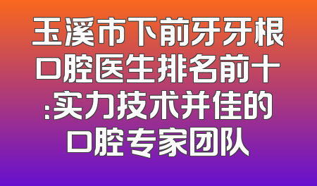 玉溪市下前牙牙根口腔医生排名前十：实力技术并佳的口腔专家团队