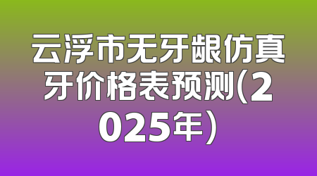 云浮市无牙龈仿真牙价格表预测（2025年）