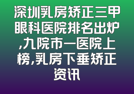 深圳乳房矫正三甲眼科医院排名出炉，九院市一医院上榜，乳房下垂矫正资讯