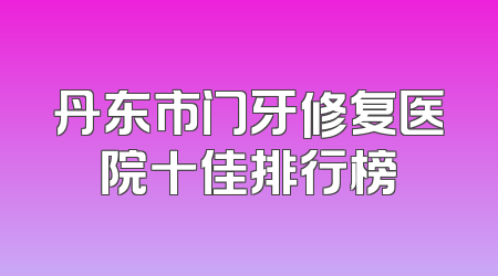 丹东市门牙修复医院十佳排行榜