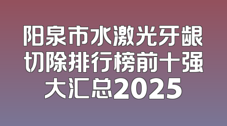 阳泉市水激光牙龈切除排行榜前十强大汇总2025