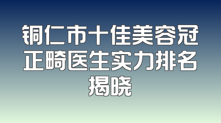 铜仁市十佳美容冠正畸医生实力排名揭晓