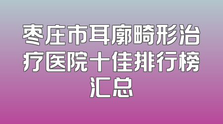 枣庄市耳廓畸形治疗医院十佳排行榜汇总