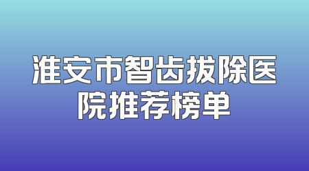淮安市智齿拔除医院推荐榜单