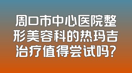 周口市中心医院整形美容科的热玛吉治疗值得尝试吗？
