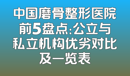 中国磨骨整形医院前5盘点：公立与私立机构优劣对比及一览表