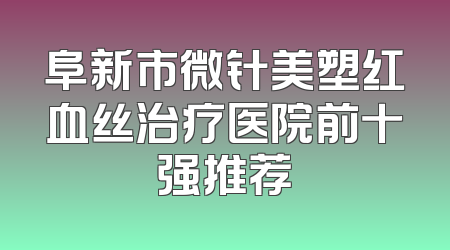 阜新市微针美塑红血丝治疗医院前十强推荐