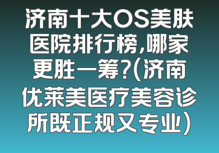济南十大OS美肤医院排行榜，哪家更胜一筹？（济南优莱美医疗美容诊所既正规又专业）