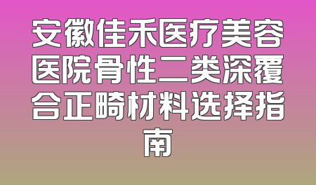 安徽佳禾医疗美容医院骨性二类深覆合正畸材料选择指南