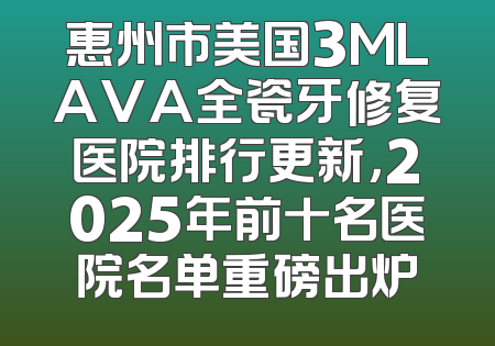 惠州市美国3MLAVA全瓷牙修复医院排行更新，2025年前十名医院名单重磅出炉