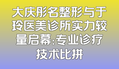 大庆彤名整形与于玲医美诊所实力较量启幕：专业诊疗技术比拼
