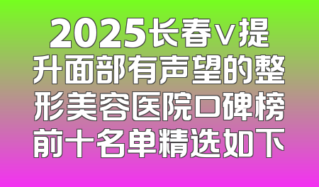 2025长春v提升面部有声望的整形美容医院口碑榜前十名单精选如下