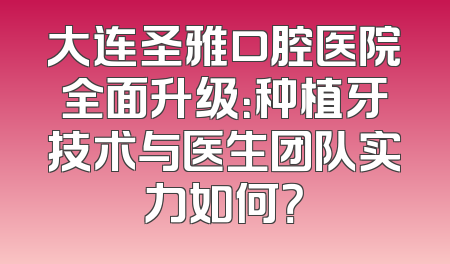 大连圣雅口腔医院全面升级：种植牙技术与医生团队实力如何？