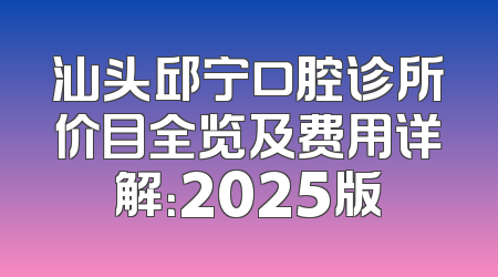 汕头邱宁口腔诊所价目全览及费用详解：2025版