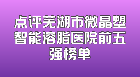点评芜湖市微晶塑智能溶脂医院前五强榜单
