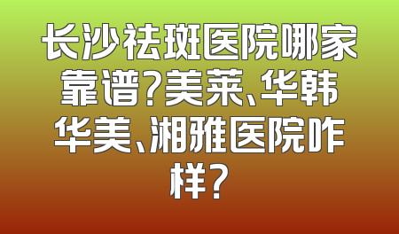 长沙祛斑医院哪家靠谱？美莱、华韩华美、湘雅医院咋样？