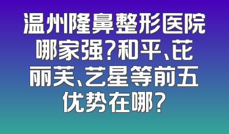 温州隆鼻整形医院哪家强？和平、芘丽芙、艺星等前五优势在哪？