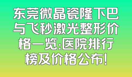 东莞微晶瓷隆下巴与飞秒激光整形价格一览：医院排行榜及价格公布！