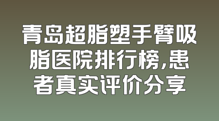 青岛超脂塑手臂吸脂医院排行榜，患者真实评价分享