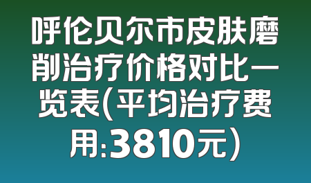呼伦贝尔市皮肤磨削治疗价格对比一览表（平均治疗费用：3810元）