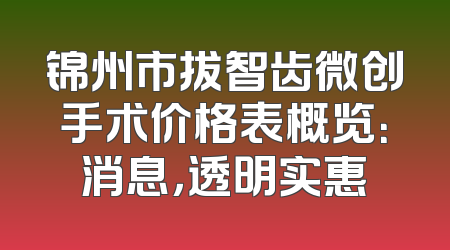 锦州市拔智齿微创手术价格表概览：消息，透明实惠