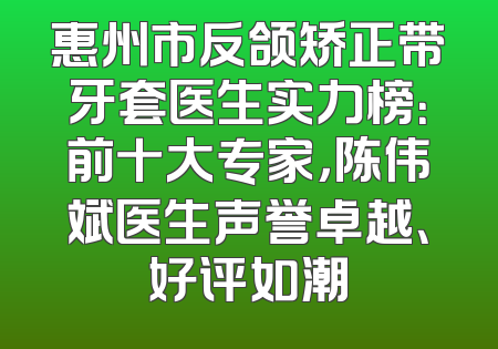 惠州市反颌矫正带牙套医生实力榜：前十大专家，陈伟斌医生声誉卓越、好评如潮
