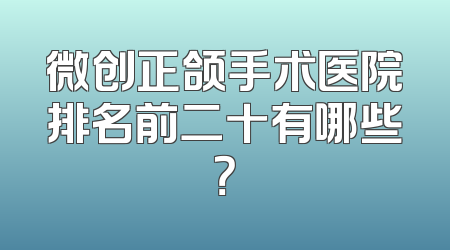 微创正颌手术医院排名前二十有哪些？