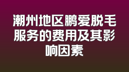 潮州地区鹏爱脱毛服务的费用及其影响因素