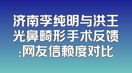 济南李纯明与洪王光鼻畸形手术反馈：网友信赖度对比