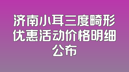 济南小耳三度畸形优惠活动价格明细公布