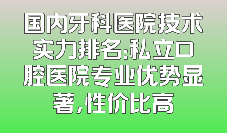 国内牙科医院技术实力排名：私立口腔医院专业优势显著，性价比高