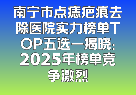 南宁市点痣疤痕去除医院实力榜单TOP五选一揭晓：2025年榜单竞争激烈