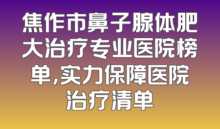 焦作市鼻子腺体肥大治疗专业医院榜单，实力保障医院治疗清单