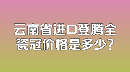 云南省进口登腾全瓷冠价格是多少？